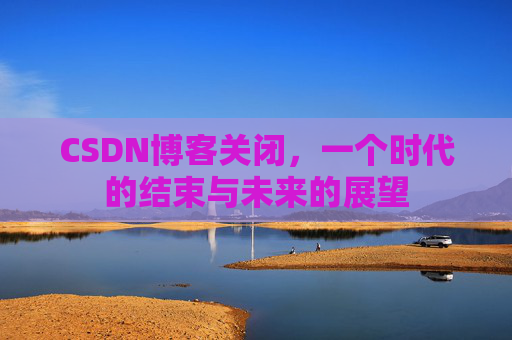 CSDN博客关闭，一个时代的结束与未来的展望